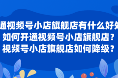 开通视频号小店旗舰店有什么好处？如何开通或升级或降级视频号小店旗舰店？