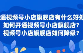 开通视频号小店旗舰店有什么好处？如何开通或升级或降级视频号小店旗舰店？